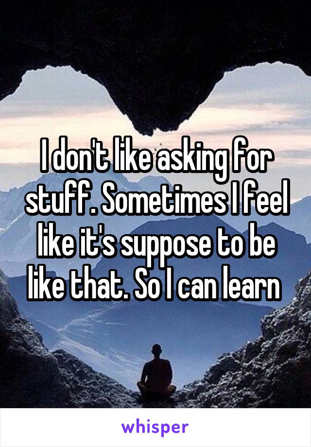 I don't like asking for stuff. Sometimes I feel like it's suppose to be like that. So I can learn 