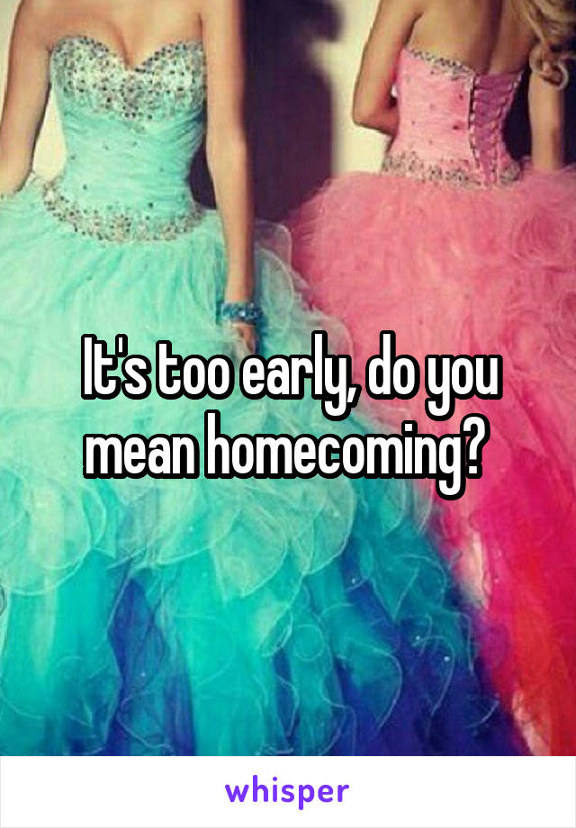 It's too early, do you mean homecoming? 