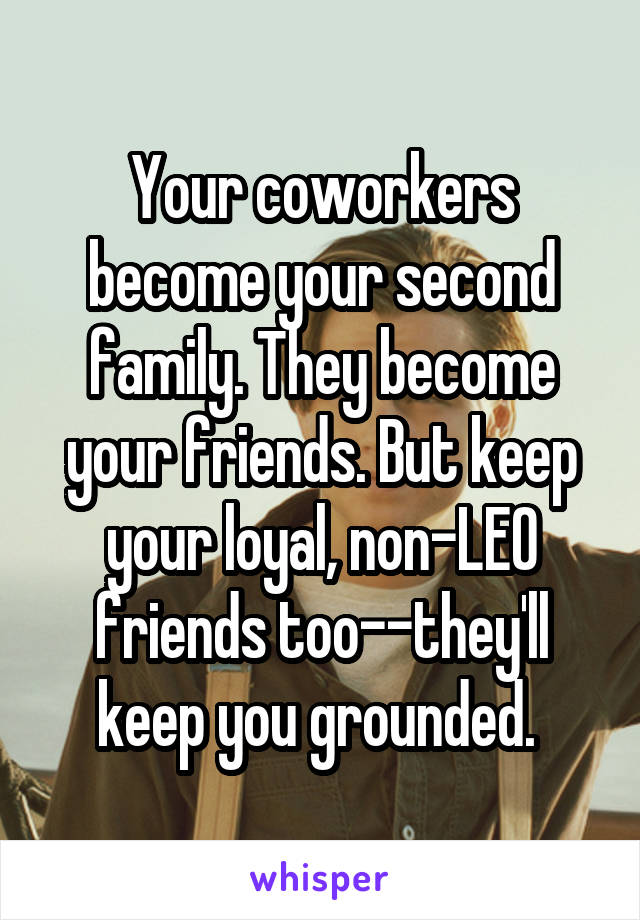 Your coworkers become your second family. They become your friends. But keep your loyal, non-LEO friends too--they'll keep you grounded. 