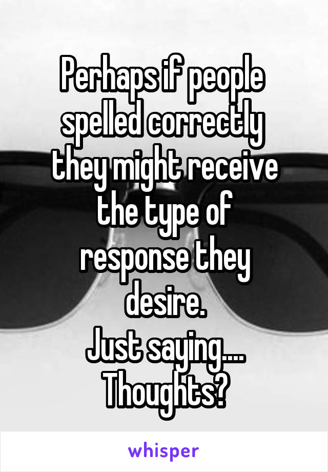 Perhaps if people 
spelled correctly 
they might receive
the type of
response they
desire.
Just saying....
Thoughts?