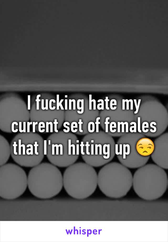 I fucking hate my current set of females that I'm hitting up 😒