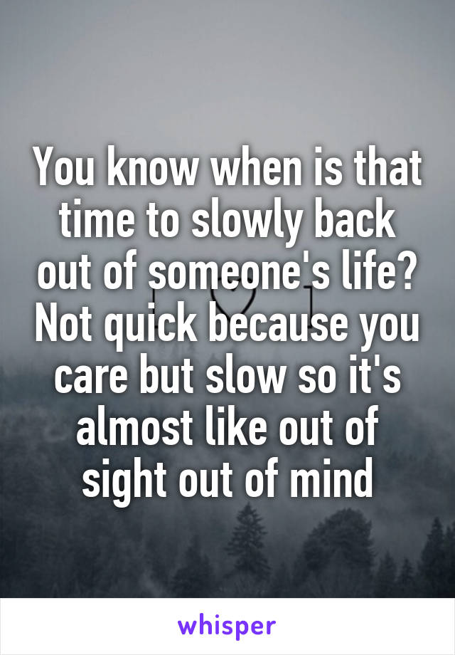 You know when is that time to slowly back out of someone's life? Not quick because you care but slow so it's almost like out of sight out of mind