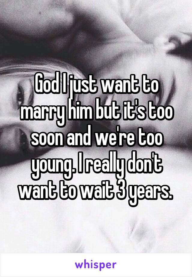 God I just want to marry him but it's too soon and we're too young. I really don't want to wait 3 years. 