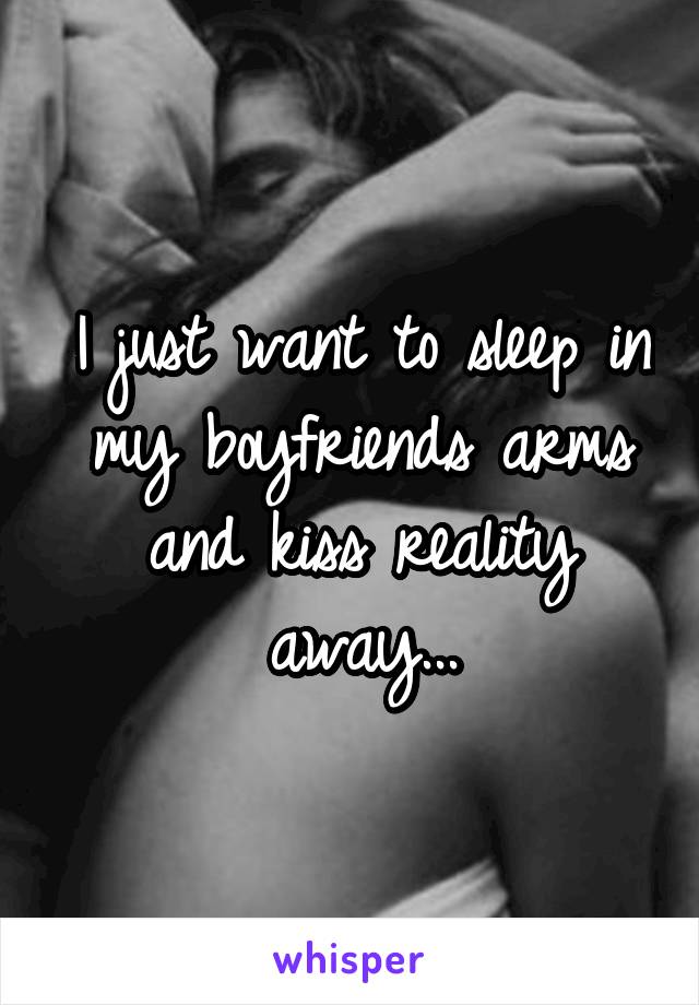 I just want to sleep in my boyfriends arms and kiss reality away...