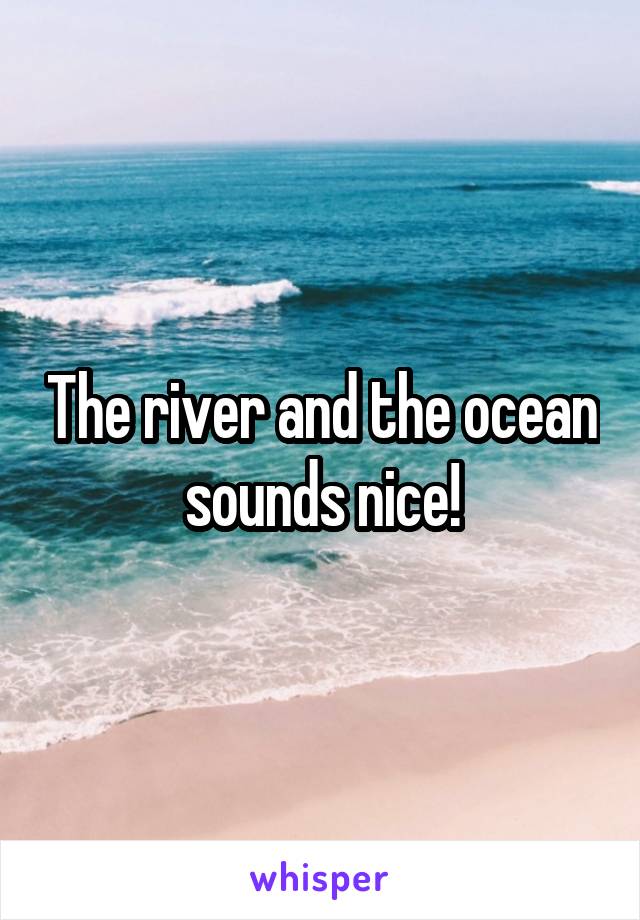 The river and the ocean sounds nice!