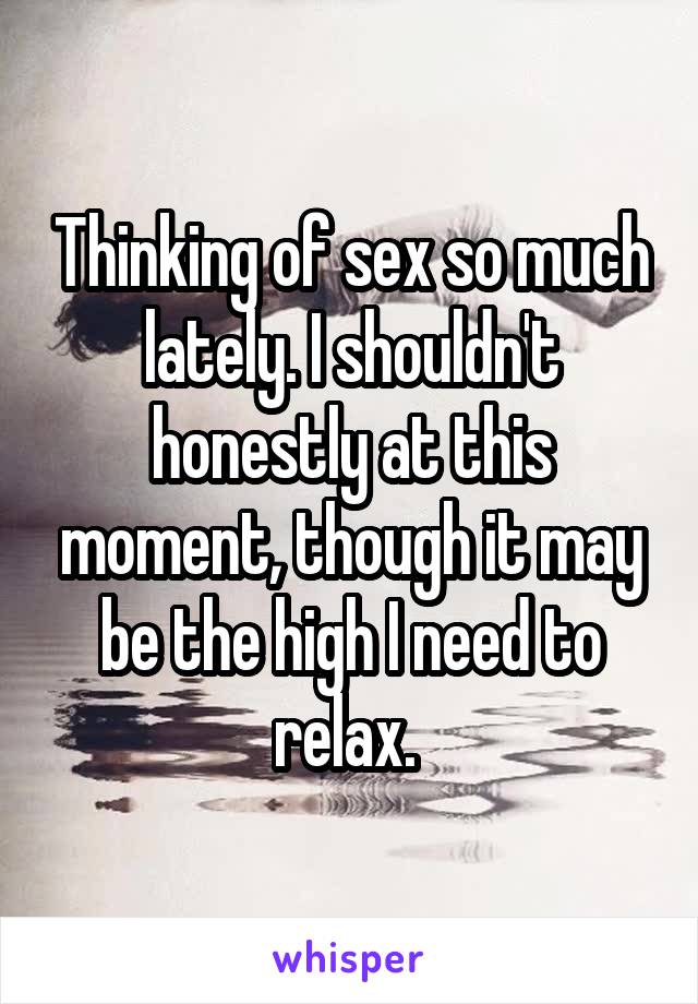 Thinking of sex so much lately. I shouldn't honestly at this moment, though it may be the high I need to relax. 