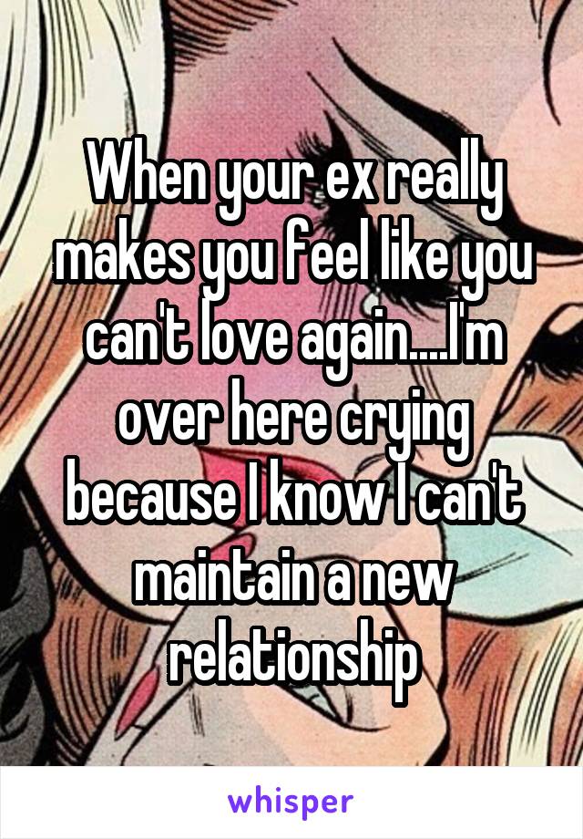 When your ex really makes you feel like you can't love again....I'm over here crying because I know I can't maintain a new relationship