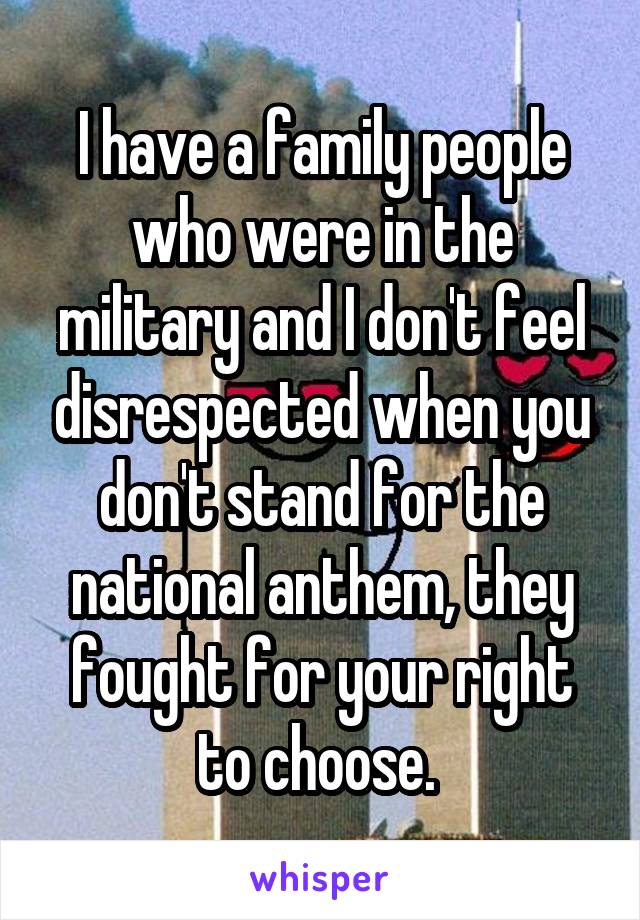 I have a family people who were in the military and I don't feel disrespected when you don't stand for the national anthem, they fought for your right to choose. 