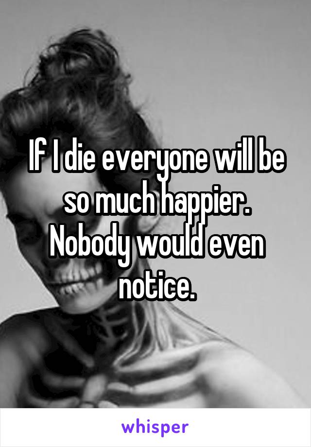 If I die everyone will be so much happier. Nobody would even notice.