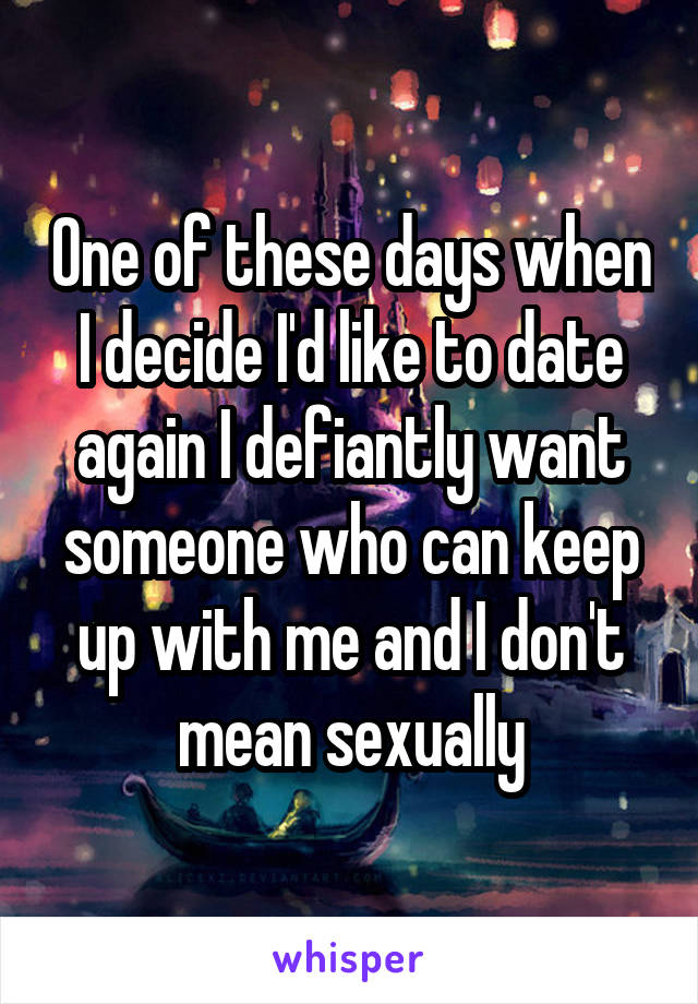 One of these days when I decide I'd like to date again I defiantly want someone who can keep up with me and I don't mean sexually