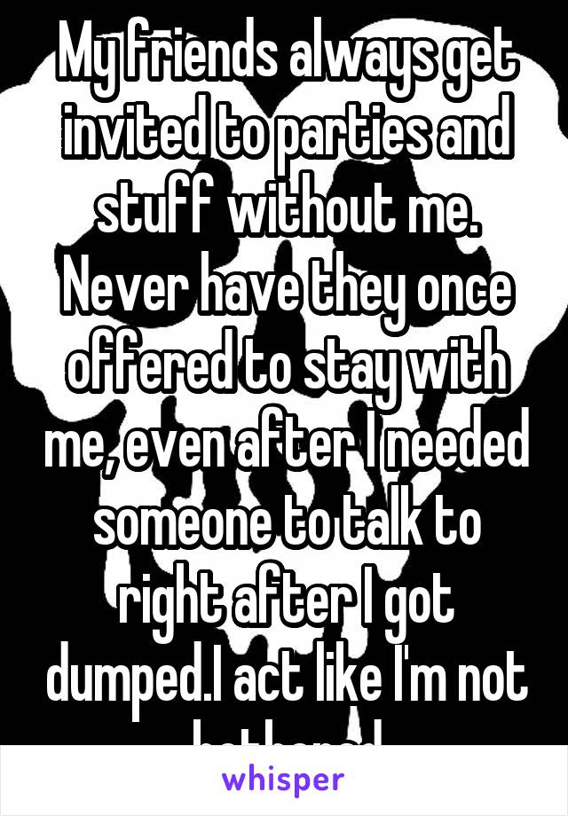 My friends always get invited to parties and stuff without me. Never have they once offered to stay with me, even after I needed someone to talk to right after I got dumped.I act like I'm not bothered