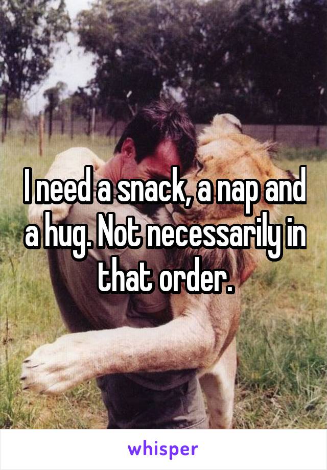 I need a snack, a nap and a hug. Not necessarily in that order.