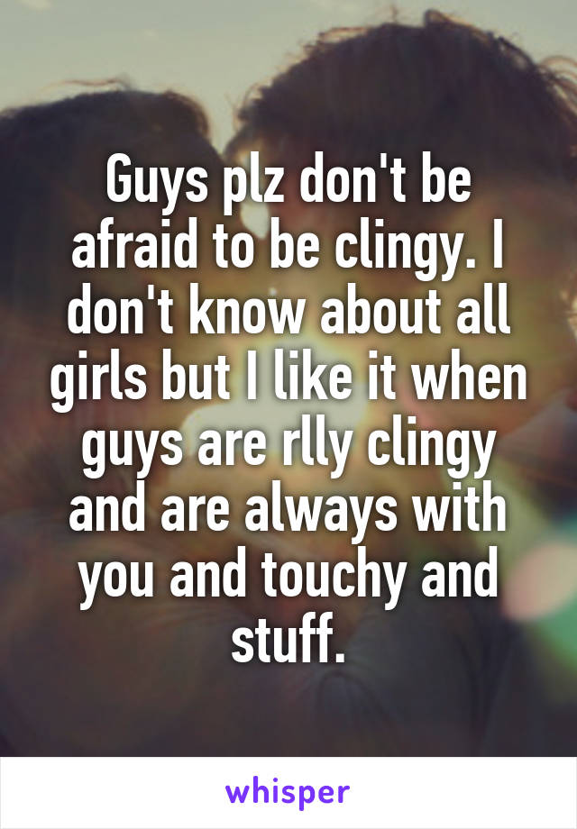 Guys plz don't be afraid to be clingy. I don't know about all girls but I like it when guys are rlly clingy and are always with you and touchy and stuff.