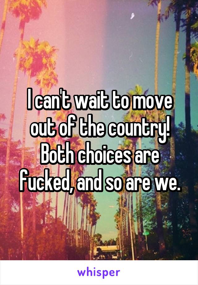 I can't wait to move out of the country! Both choices are fucked, and so are we.