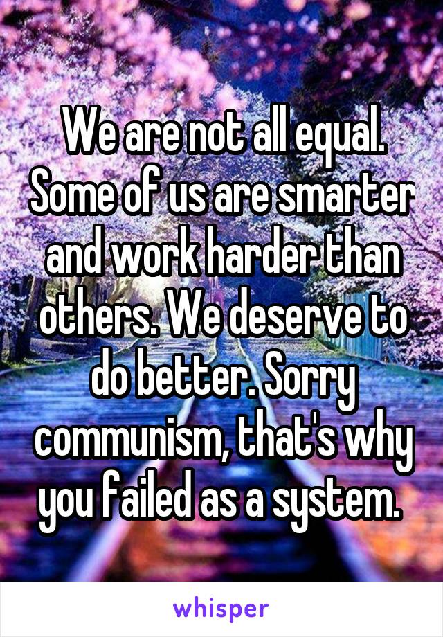 We are not all equal. Some of us are smarter and work harder than others. We deserve to do better. Sorry communism, that's why you failed as a system. 