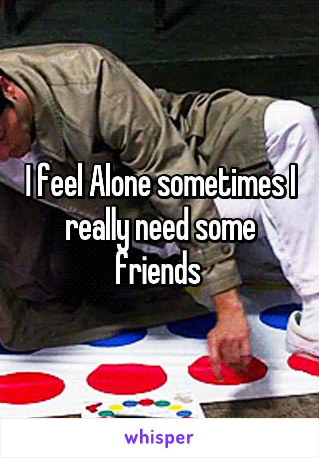 I feel Alone sometimes I really need some friends 