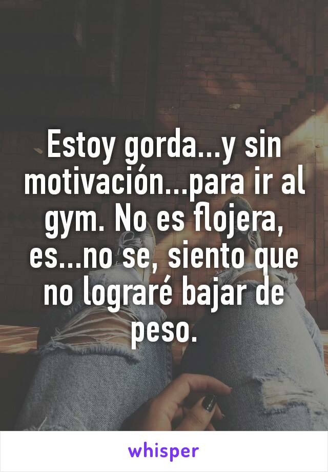 Estoy gorda...y sin motivación...para ir al gym. No es flojera, es...no se, siento que no lograré bajar de peso.