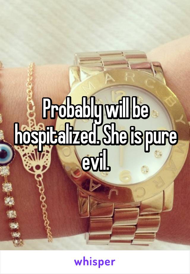 Probably will be hospitalized. She is pure evil.