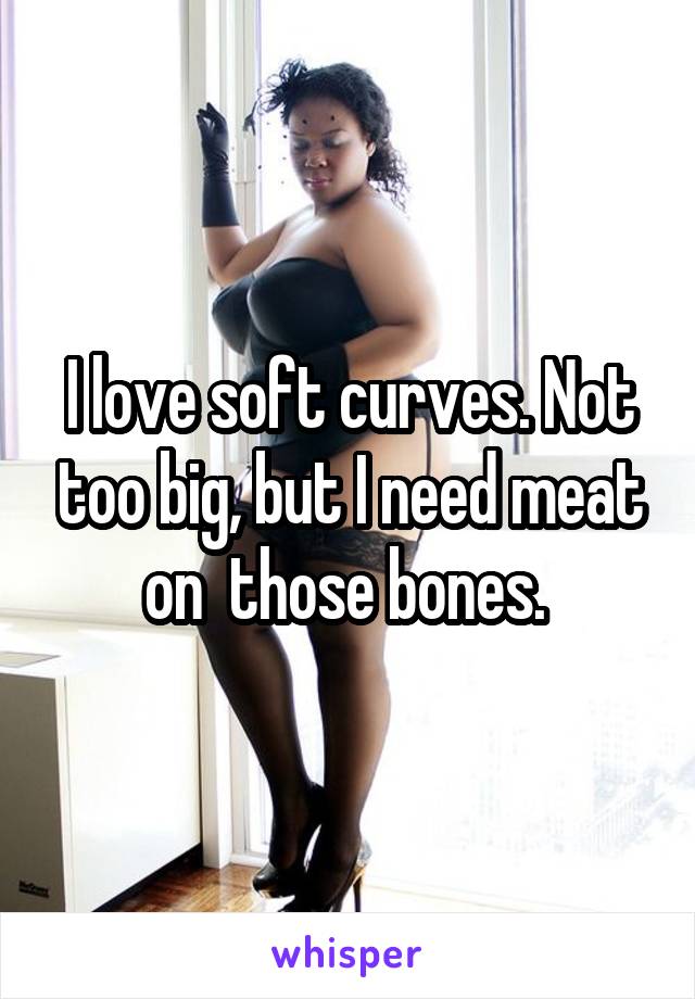 I love soft curves. Not too big, but I need meat on  those bones. 