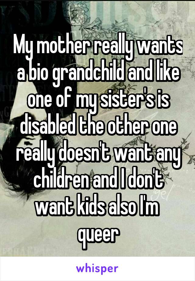 My mother really wants a bio grandchild and like one of my sister's is disabled the other one really doesn't want any children and I don't want kids also I'm  queer