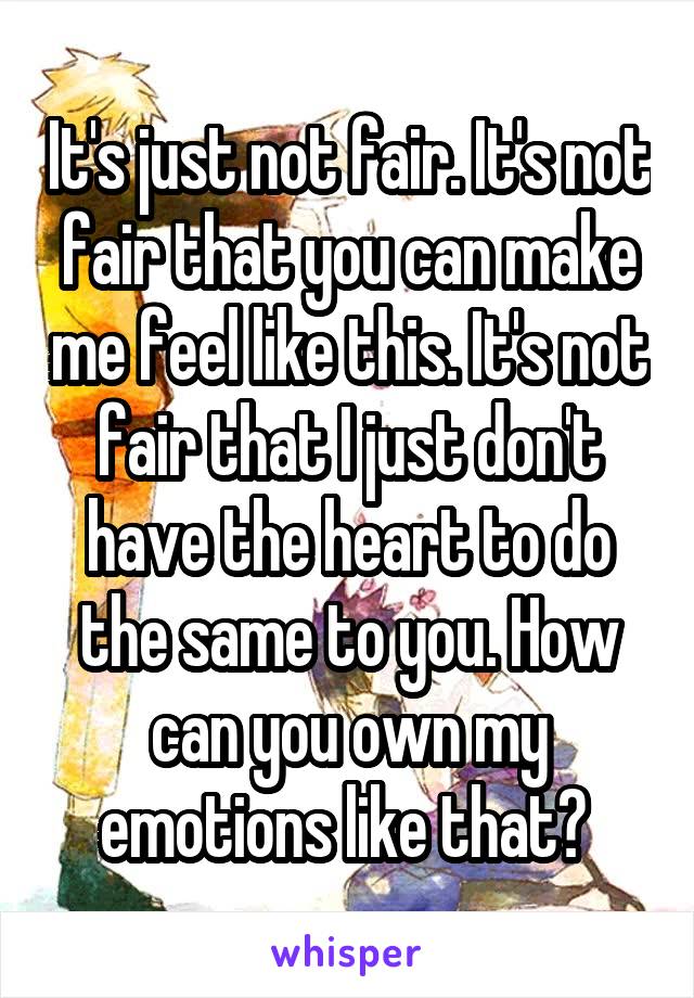 It's just not fair. It's not fair that you can make me feel like this. It's not fair that I just don't have the heart to do the same to you. How can you own my emotions like that? 