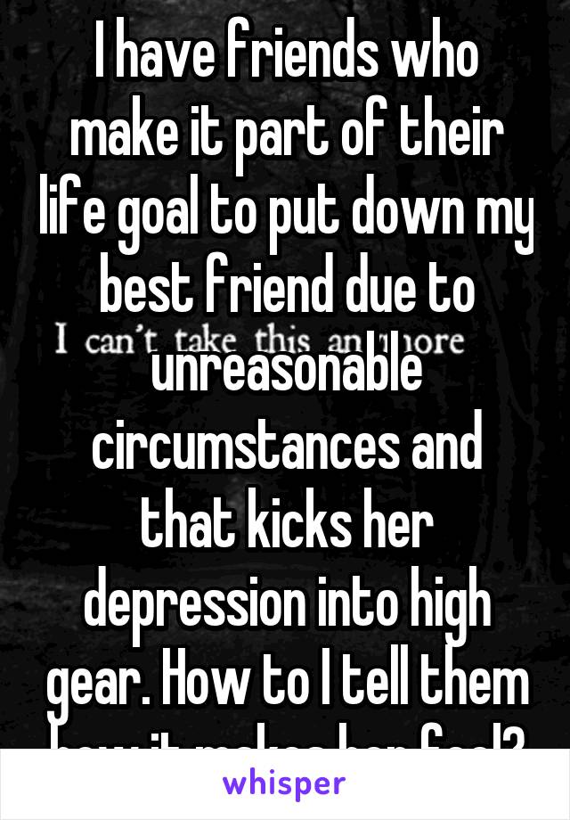 I have friends who make it part of their life goal to put down my best friend due to unreasonable circumstances and that kicks her depression into high gear. How to I tell them how it makes her feel?