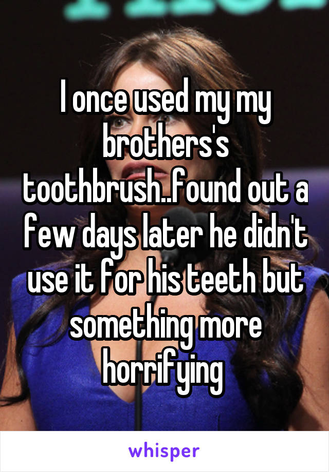 I once used my my brothers's toothbrush..found out a few days later he didn't use it for his teeth but something more horrifying 