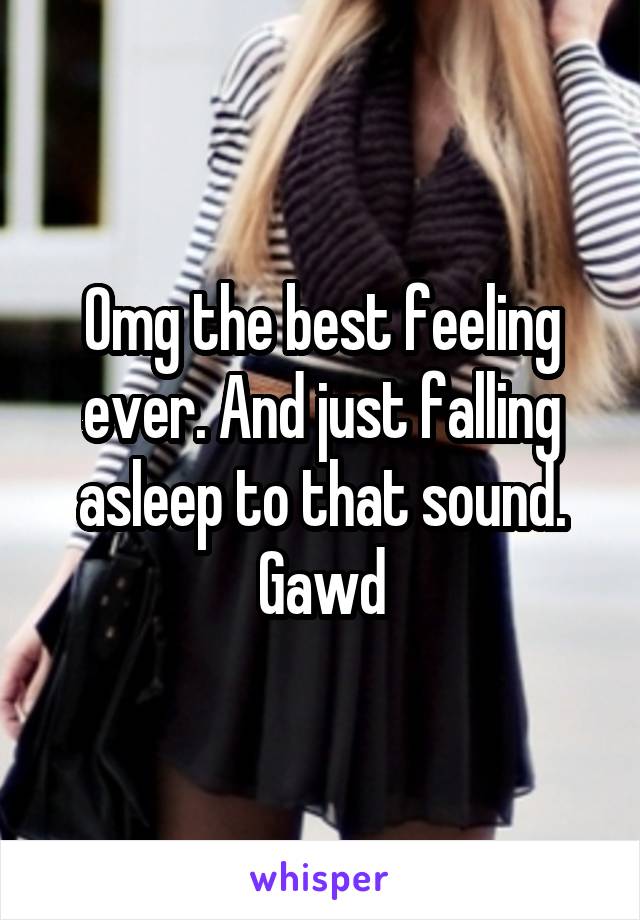 Omg the best feeling ever. And just falling asleep to that sound. Gawd