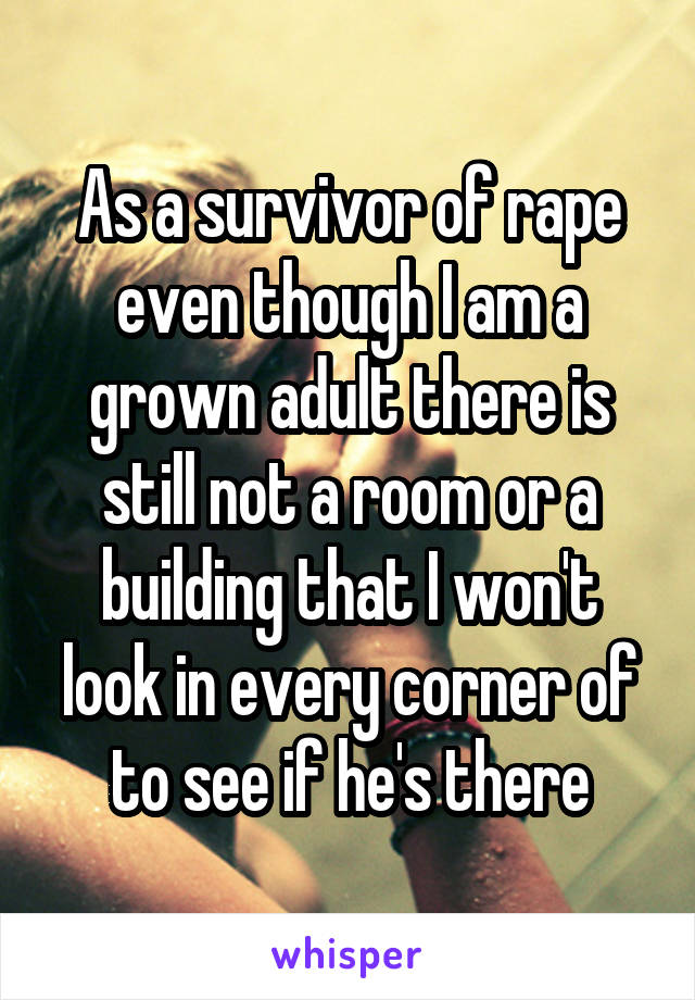 As a survivor of rape even though I am a grown adult there is still not a room or a building that I won't look in every corner of to see if he's there