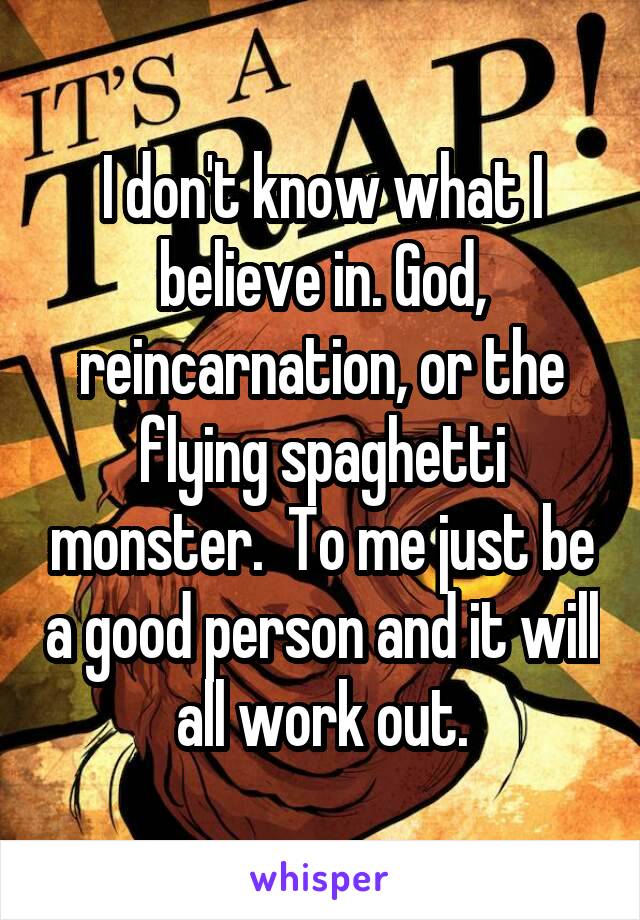 I don't know what I believe in. God, reincarnation, or the flying spaghetti monster.  To me just be a good person and it will all work out.