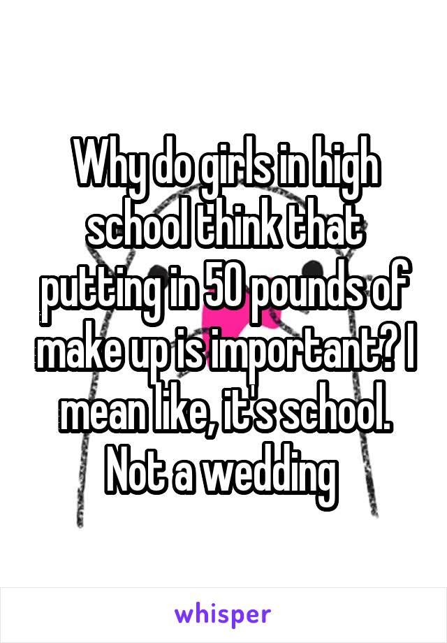 Why do girls in high school think that putting in 50 pounds of make up is important? I mean like, it's school. Not a wedding 