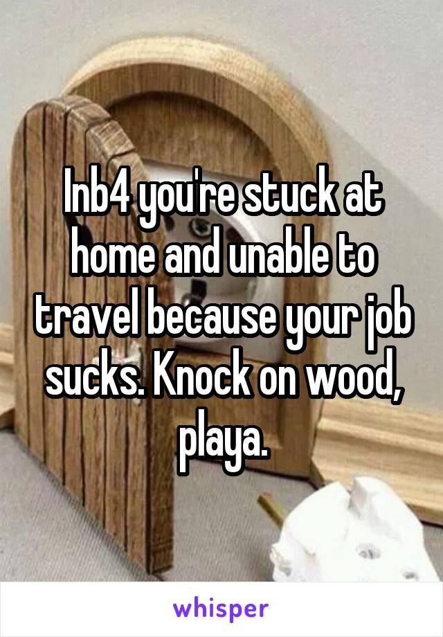 Inb4 you're stuck at home and unable to travel because your job sucks. Knock on wood, playa.