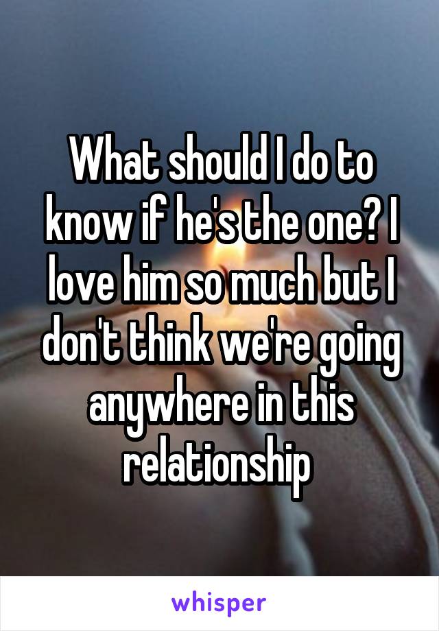 What should I do to know if he's the one? I love him so much but I don't think we're going anywhere in this relationship 