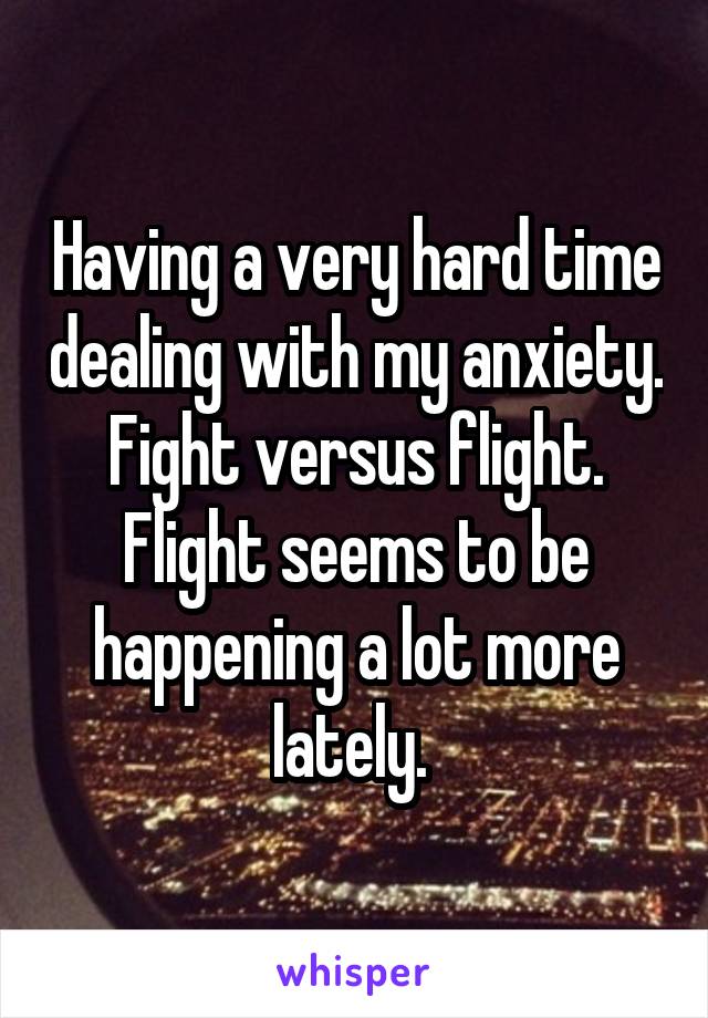 Having a very hard time dealing with my anxiety. Fight versus flight. Flight seems to be happening a lot more lately. 