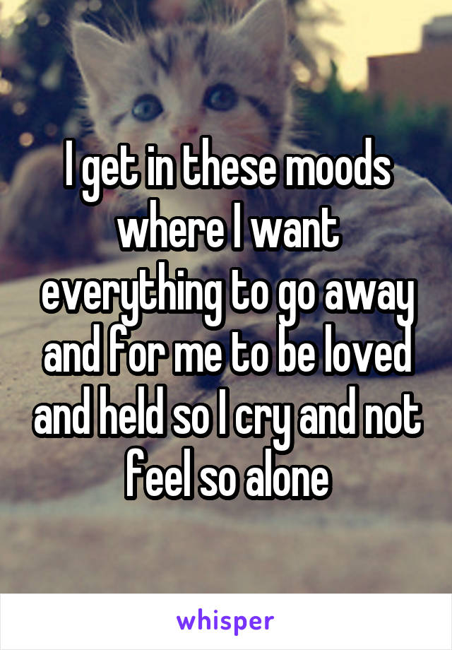 I get in these moods where I want everything to go away and for me to be loved and held so I cry and not feel so alone