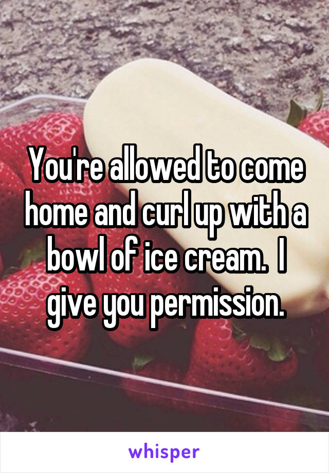 You're allowed to come home and curl up with a bowl of ice cream.  I give you permission.