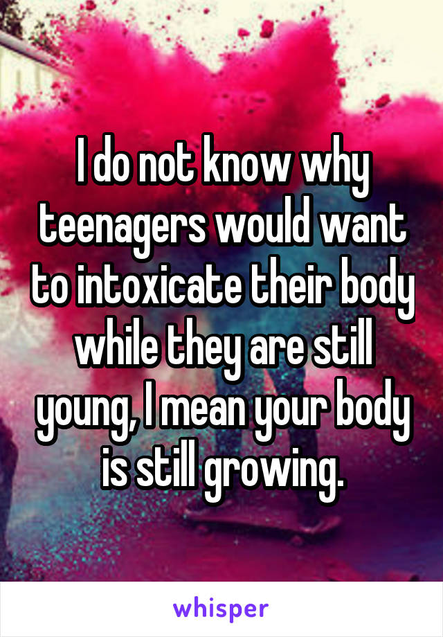 I do not know why teenagers would want to intoxicate their body while they are still young, I mean your body is still growing.