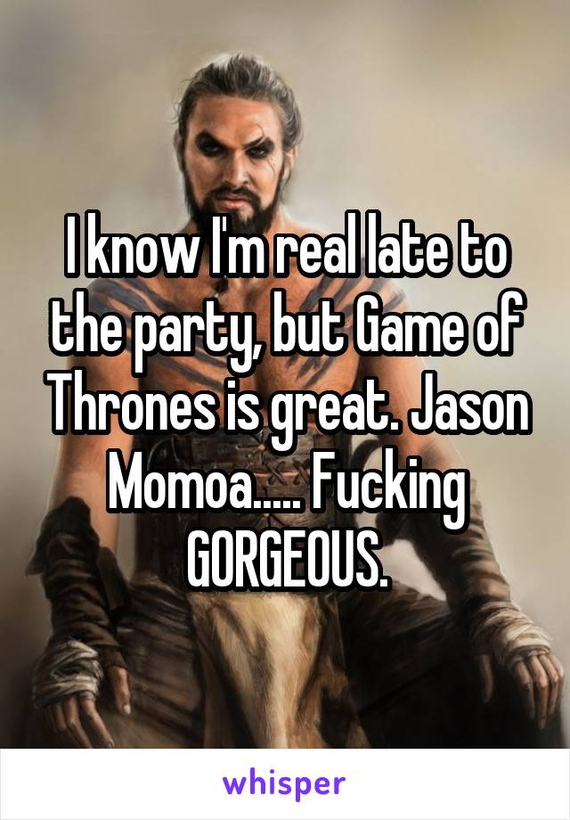 I know I'm real late to the party, but Game of Thrones is great. Jason Momoa..... Fucking GORGEOUS.