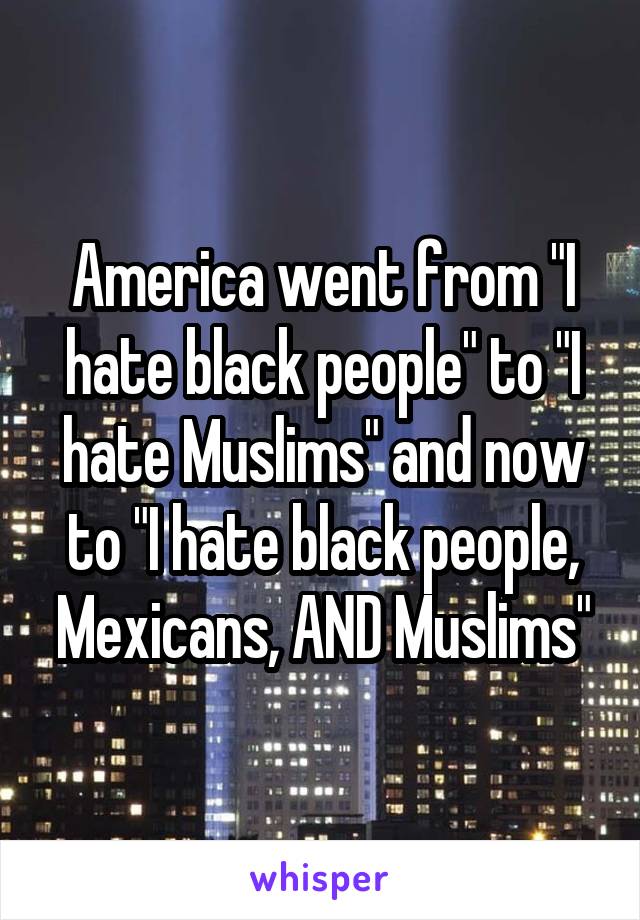 America went from "I hate black people" to "I hate Muslims" and now to "I hate black people, Mexicans, AND Muslims"