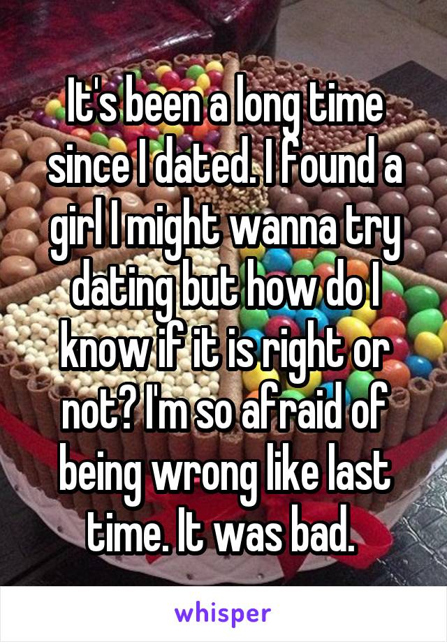 It's been a long time since I dated. I found a girl I might wanna try dating but how do I know if it is right or not? I'm so afraid of being wrong like last time. It was bad. 