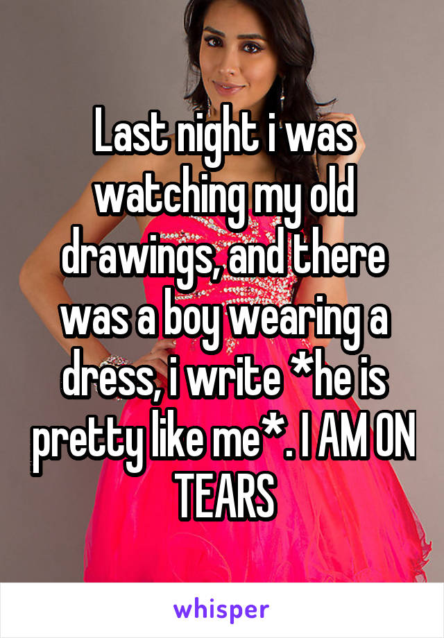 Last night i was watching my old drawings, and there was a boy wearing a dress, i write *he is pretty like me*. I AM ON TEARS