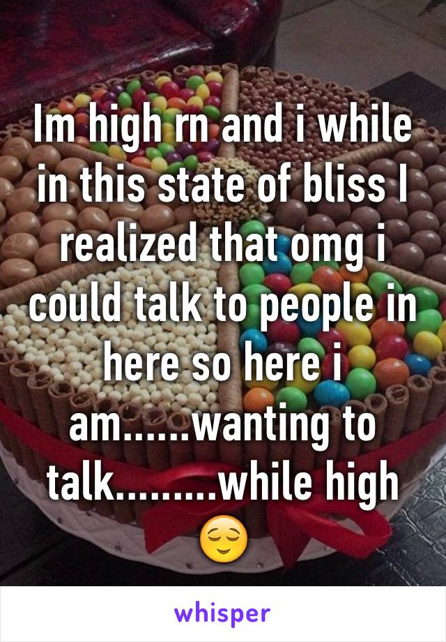 Im high rn and i while in this state of bliss I realized that omg i could talk to people in here so here i am......wanting to talk.........while high 😌