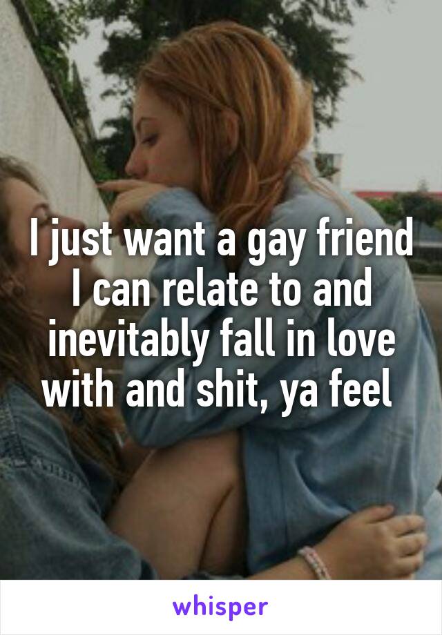 I just want a gay friend I can relate to and inevitably fall in love with and shit, ya feel 