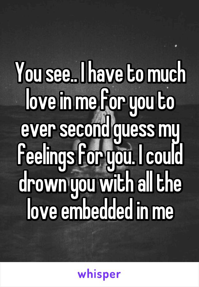 You see.. I have to much love in me for you to ever second guess my feelings for you. I could drown you with all the love embedded in me