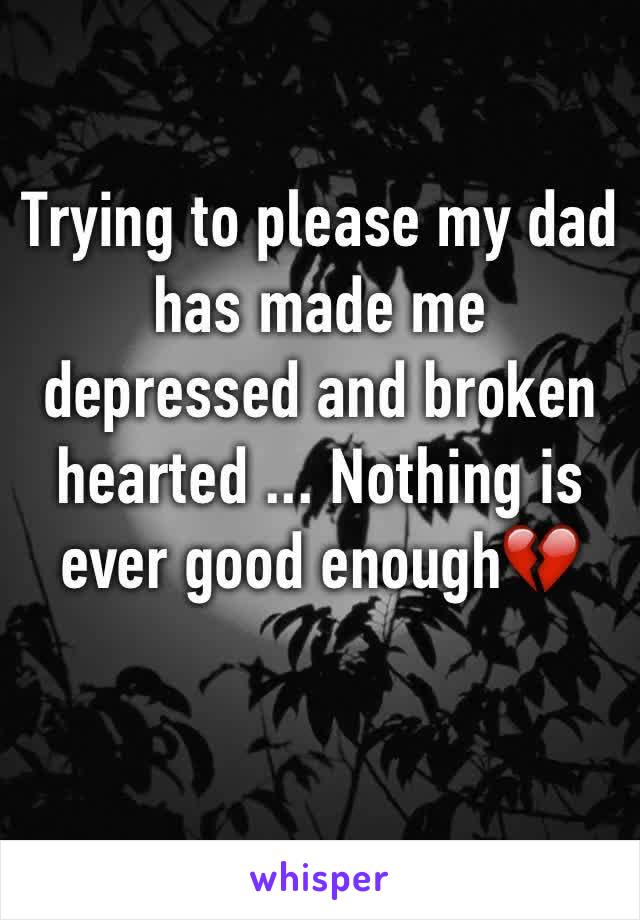 Trying to please my dad has made me depressed and broken hearted ... Nothing is ever good enough💔