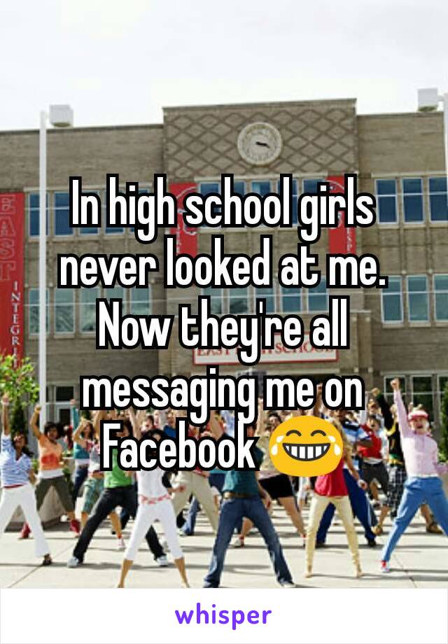 In high school girls never looked at me. Now they're all messaging me on Facebook 😂