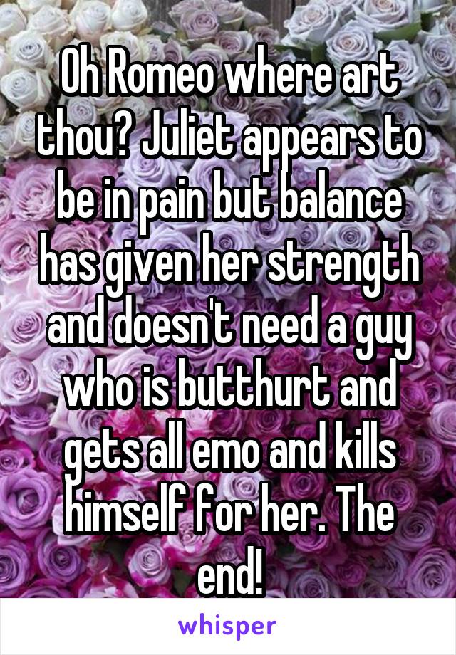 Oh Romeo where art thou? Juliet appears to be in pain but balance has given her strength and doesn't need a guy who is butthurt and gets all emo and kills himself for her. The end!