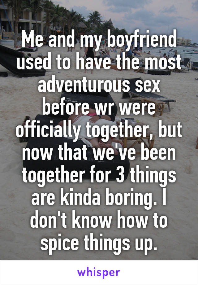 Me and my boyfriend used to have the most adventurous sex before wr were officially together, but now that we've been together for 3 things are kinda boring. I don't know how to spice things up.