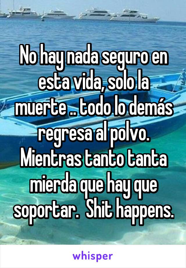 No hay nada seguro en esta vida, solo la muerte .. todo lo demás regresa al polvo. Mientras tanto tanta mierda que hay que soportar.  Shit happens.