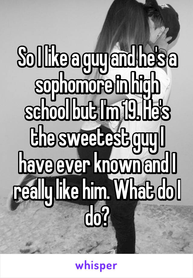 So I like a guy and he's a sophomore in high school but I'm 19. He's the sweetest guy I have ever known and I really like him. What do I do?